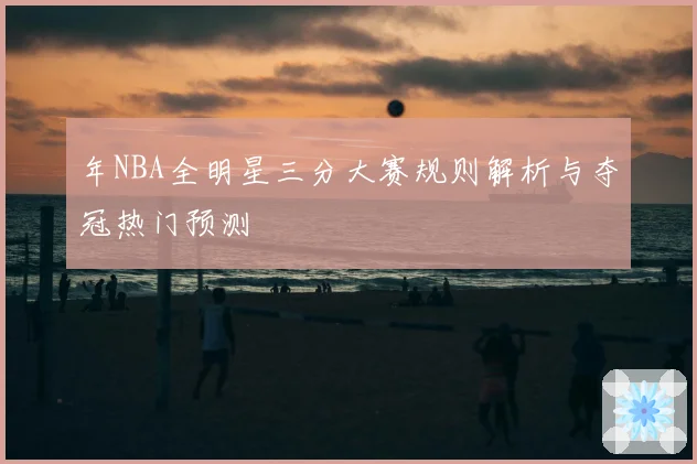 年NBA全明星三分大赛规则解析与夺冠热门预测