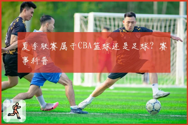 夏季联赛属于CBA篮球还是足球？赛事科普