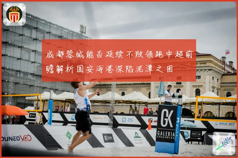 成都蓉城能否延续不败领跑中超前瞻解析国安海港深陷泥潭之困