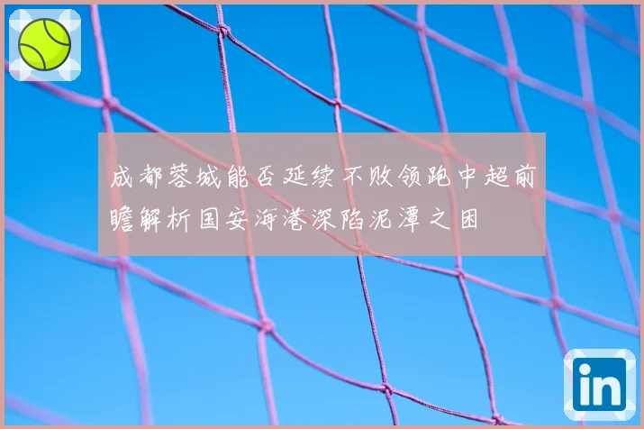 成都蓉城能否延续不败领跑中超前瞻解析国安海港深陷泥潭之困