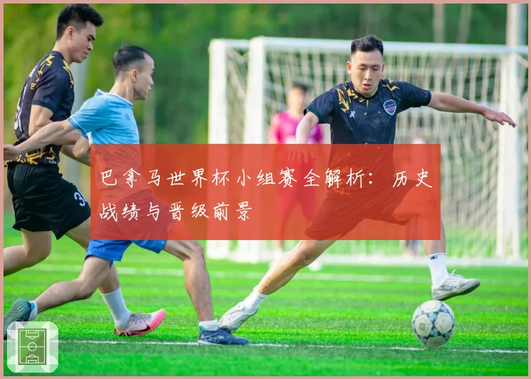 巴拿马世界杯小组赛全解析：历史战绩与晋级前景